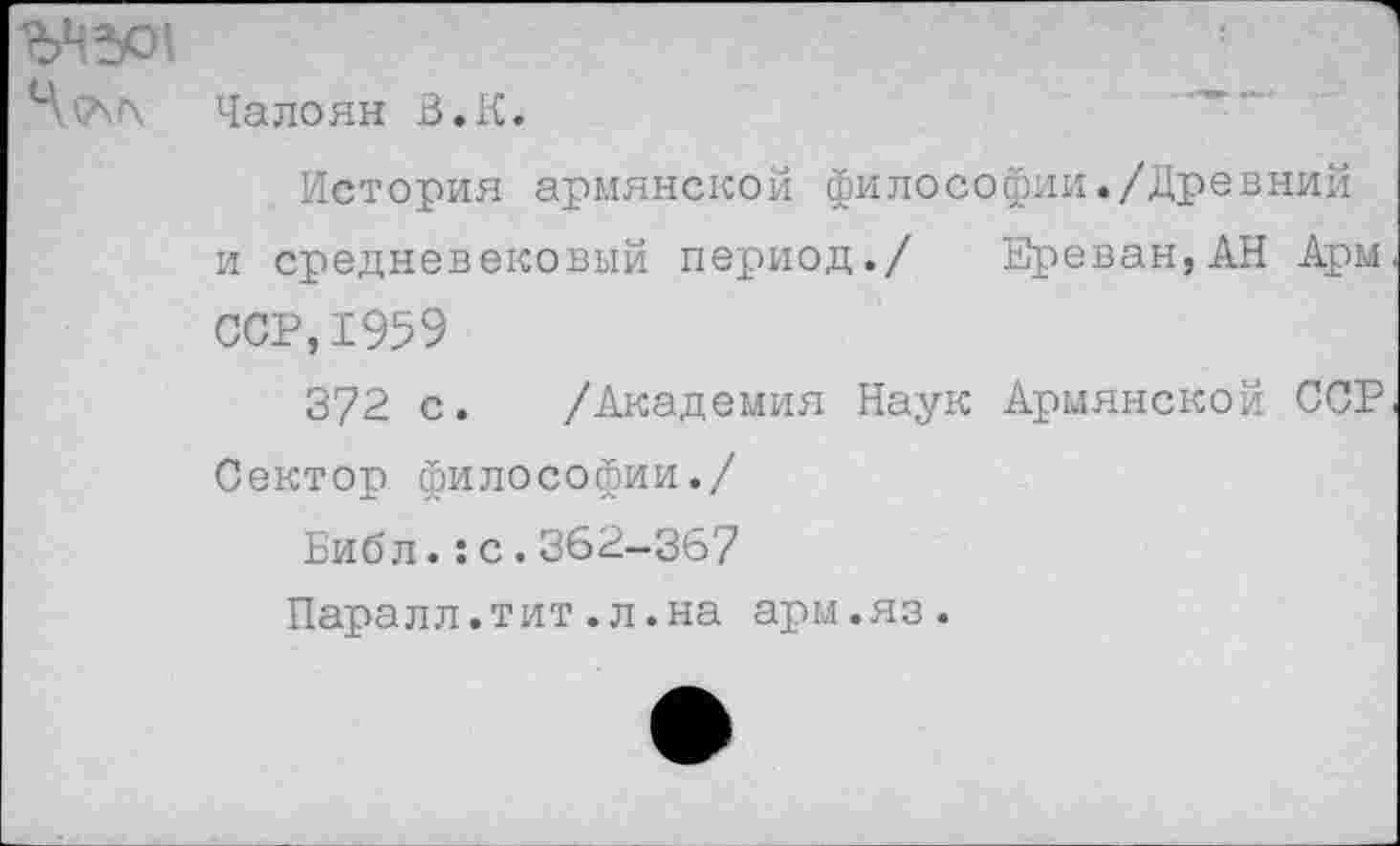 ﻿ЪЧЭД
Ч^АЛ Чалоян В.К.
История армянской философии./Древний и средневековый период./ Ереван,АН Арм ССР,1959
372 с. /Академия Наук Армянской ССР Сектор философии./
Библ.:с.362-367
Паралл.тит.л.на арм.яз.